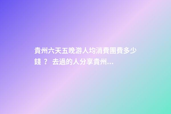 貴州六天五晚游人均消費團費多少錢？ 去過的人分享貴州純玩六天，點擊這篇全明白